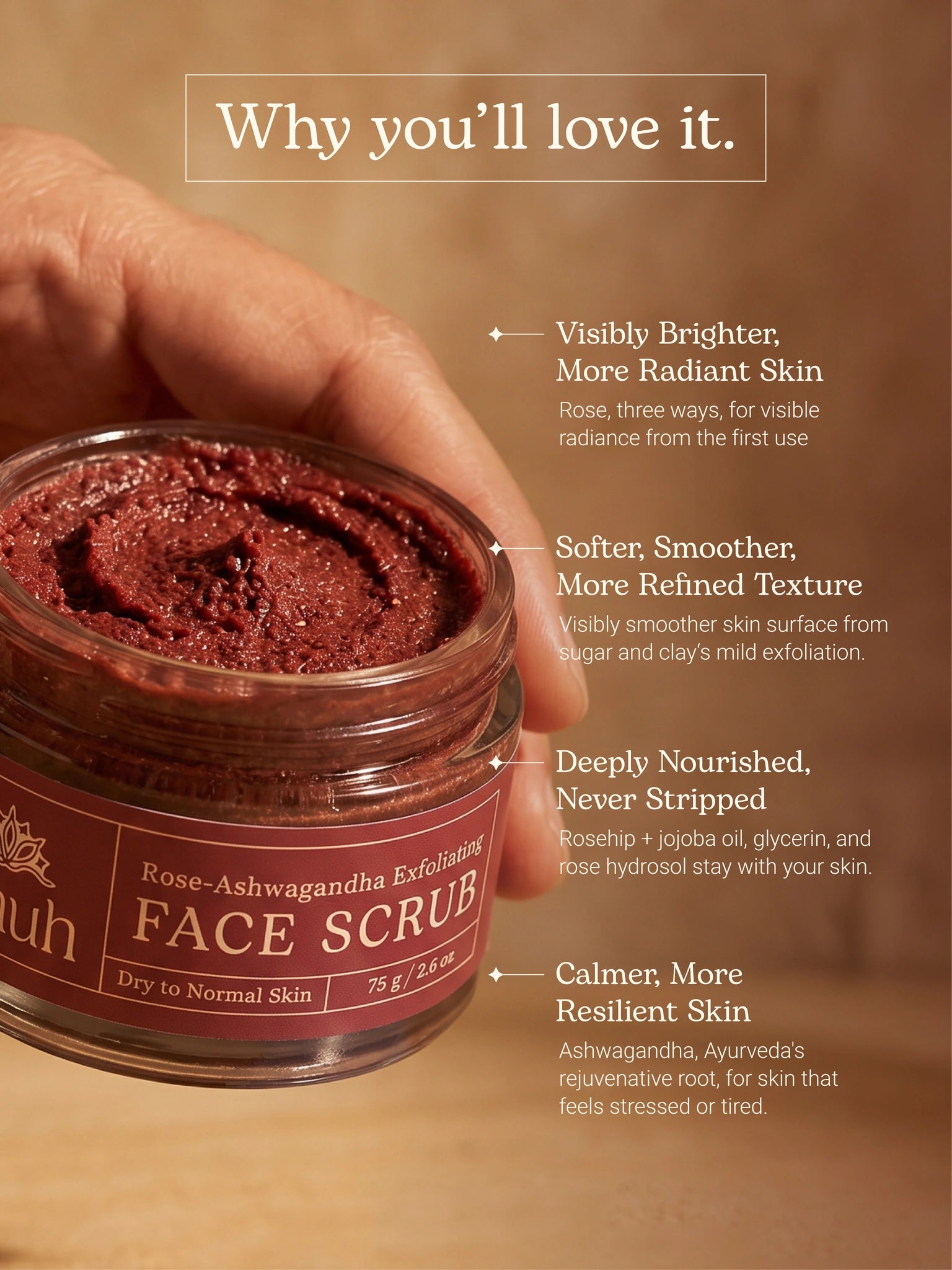 Why you'll love it: rose three ways brightens, sugar and clay gently smooth, rosehip and jojoba nourish, ashwagandha calms stressed skin